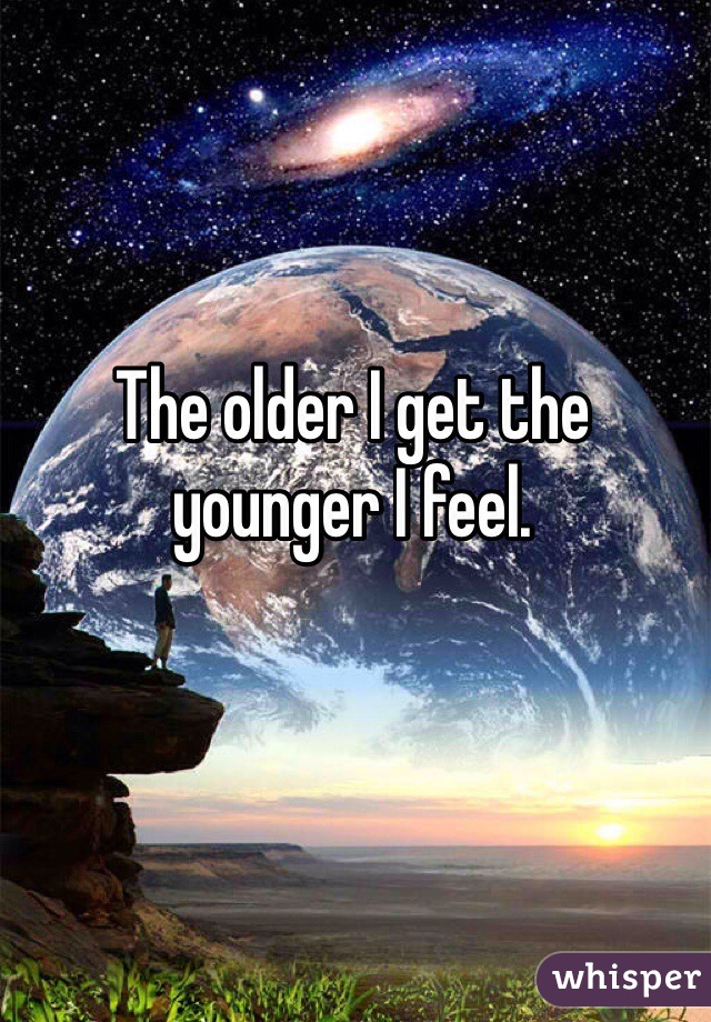 The older I get the younger I feel.