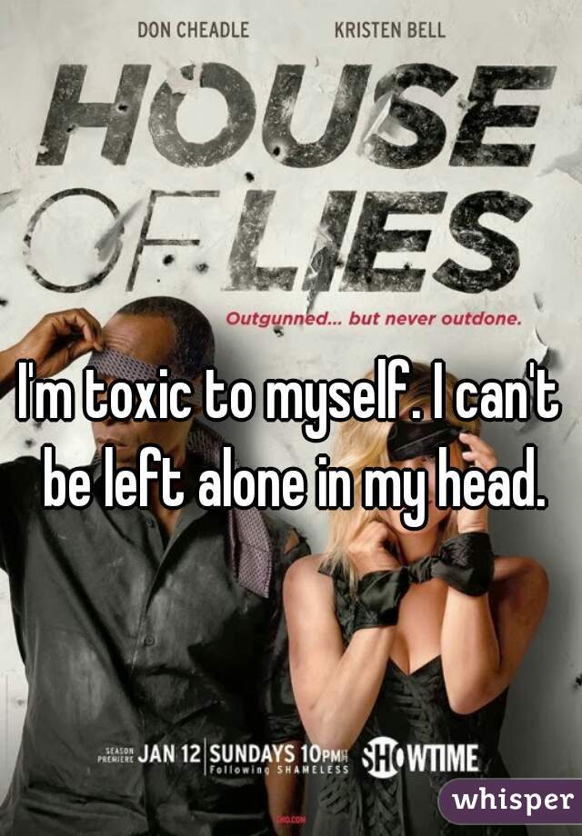 I'm toxic to myself. I can't be left alone in my head.
