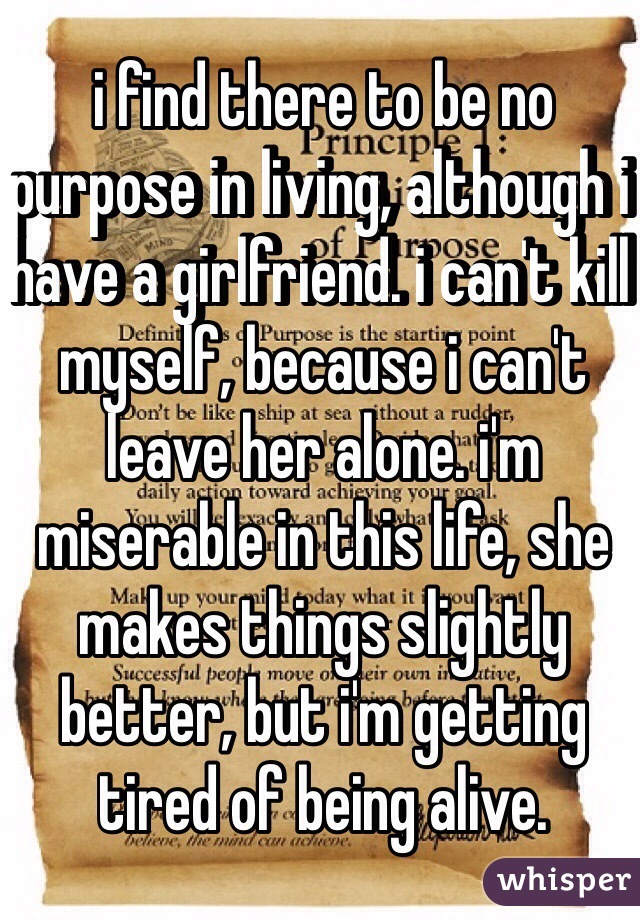i find there to be no purpose in living, although i have a girlfriend. i can't kill myself, because i can't leave her alone. i'm miserable in this life, she makes things slightly better, but i'm getting tired of being alive.