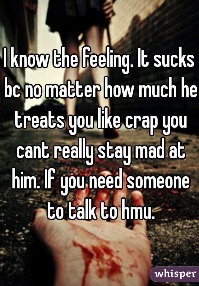 I know the feeling. It sucks bc no matter how much he treats you like crap you cant really stay mad at him. If you need someone to talk to hmu.