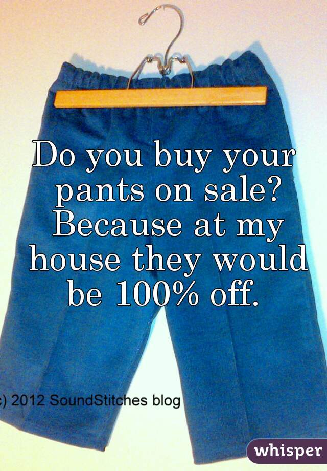 Do you buy your pants on sale? Because at my house they would be 100% off. 

