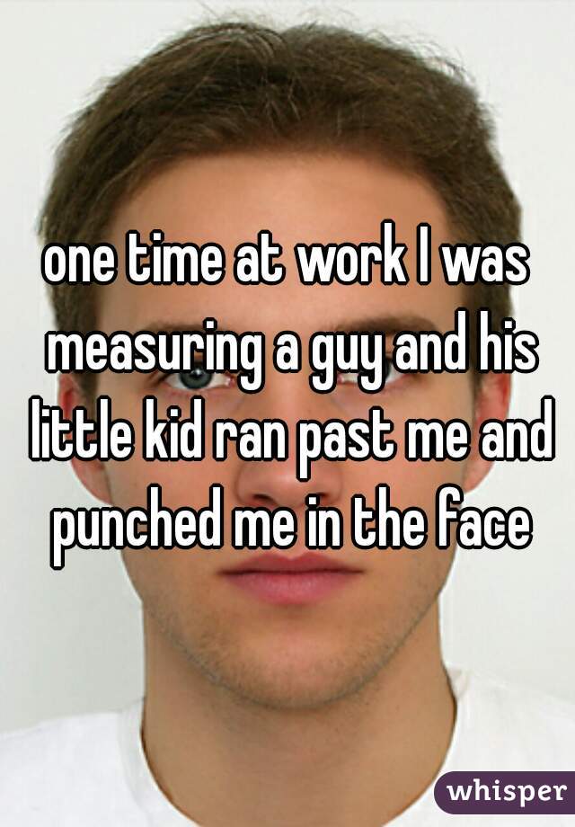 one time at work I was measuring a guy and his little kid ran past me and punched me in the face