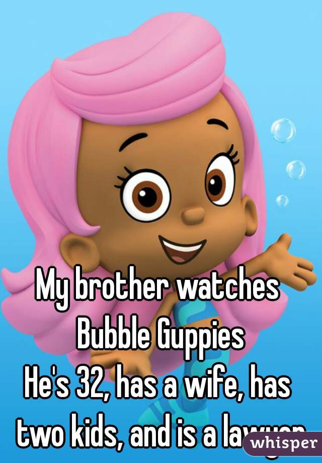 My brother watches Bubble Guppies
He's 32, has a wife, has two kids, and is a lawyer