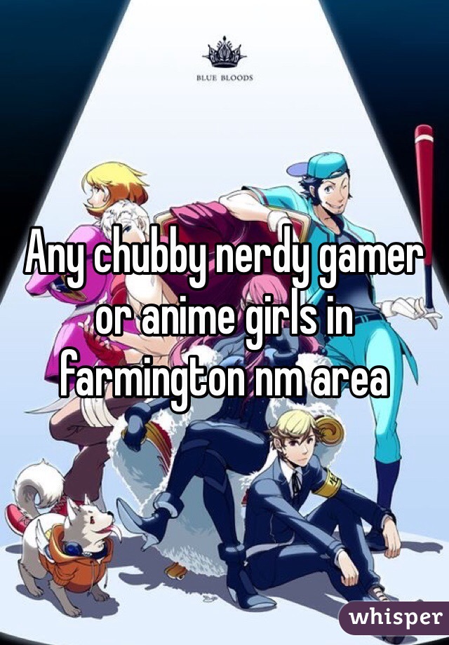 Any chubby nerdy gamer or anime girls in farmington nm area
