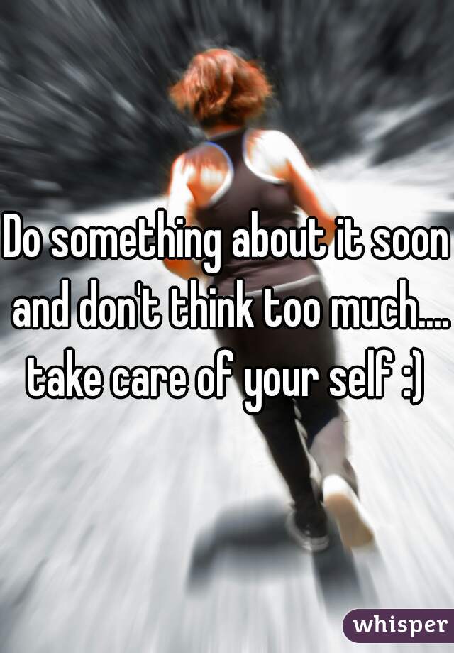 Do something about it soon and don't think too much.... take care of your self :) 