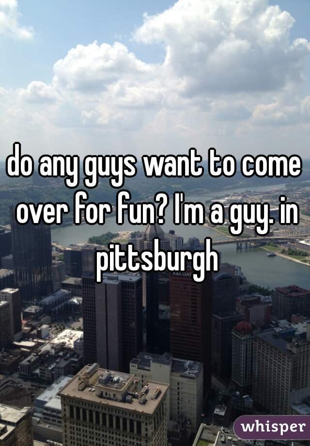 do any guys want to come over for fun? I'm a guy. in pittsburgh