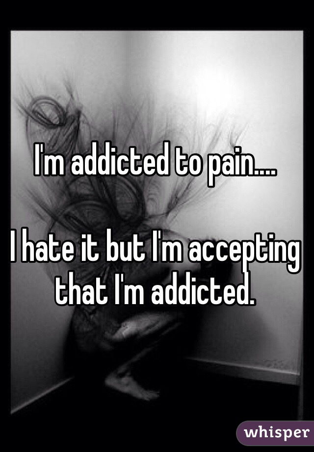 I'm addicted to pain....

I hate it but I'm accepting that I'm addicted. 
