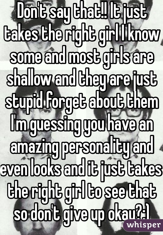 Don't say that!! It just takes the right girl I know some and most girls are shallow and they are just stupid forget about them I'm guessing you have an amazing personality and even looks and it just takes the right girl to see that so don't give up okay?:)