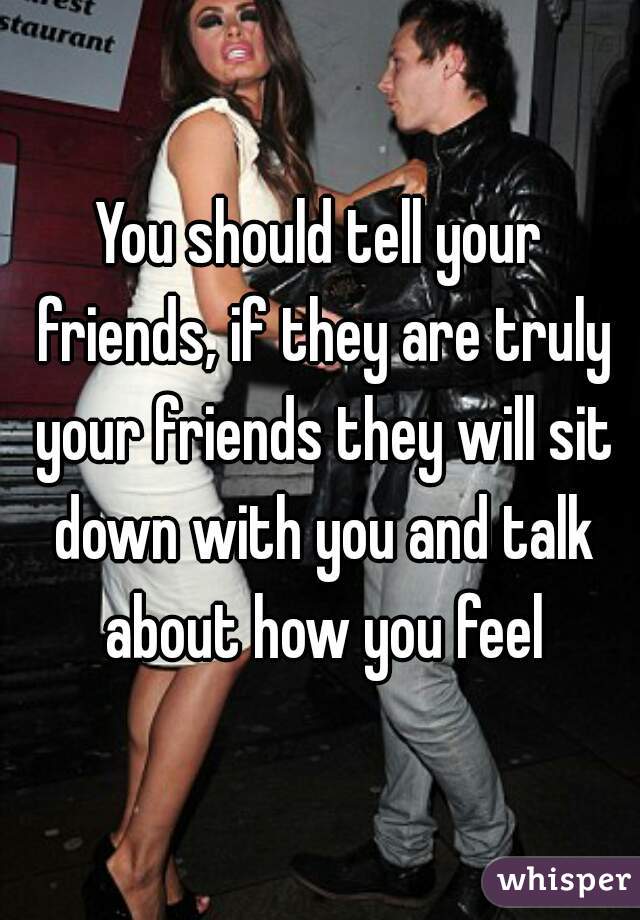 You should tell your friends, if they are truly your friends they will sit down with you and talk about how you feel