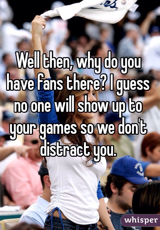 Well then, why do you have fans there? I guess no one will show up to your games so we don't distract you.