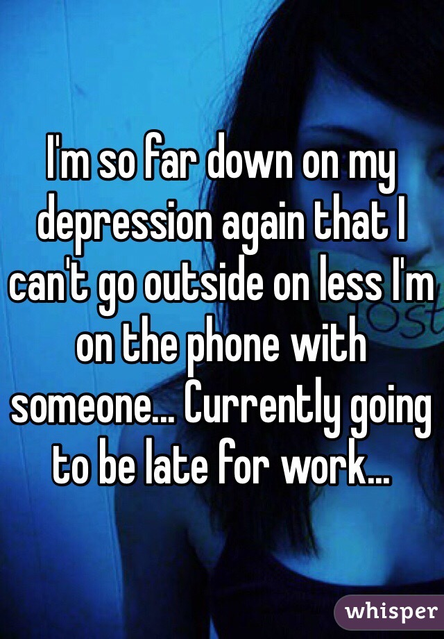 I'm so far down on my depression again that I can't go outside on less I'm on the phone with someone... Currently going to be late for work...