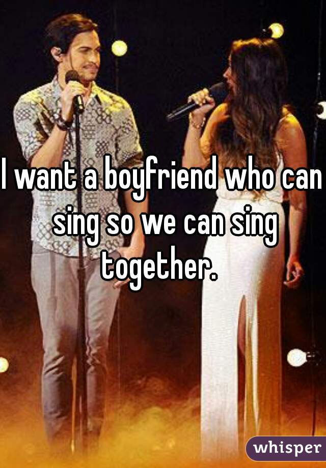 I want a boyfriend who can sing so we can sing together.  