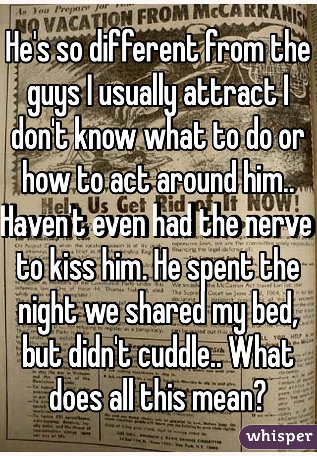 He's so different from the guys I usually attract I don't know what to do or how to act around him.. Haven't even had the nerve to kiss him. He spent the night we shared my bed, but didn't cuddle.. What does all this mean? 