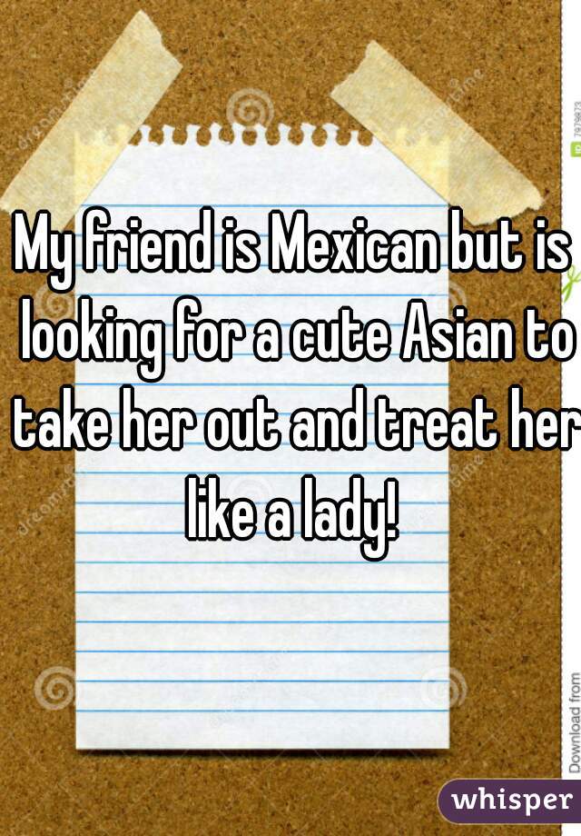 My friend is Mexican but is looking for a cute Asian to take her out and treat her like a lady! 
