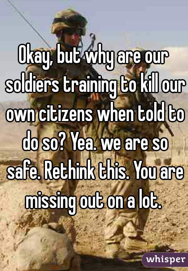 Okay, but why are our soldiers training to kill our own citizens when told to do so? Yea. we are so safe. Rethink this. You are missing out on a lot. 