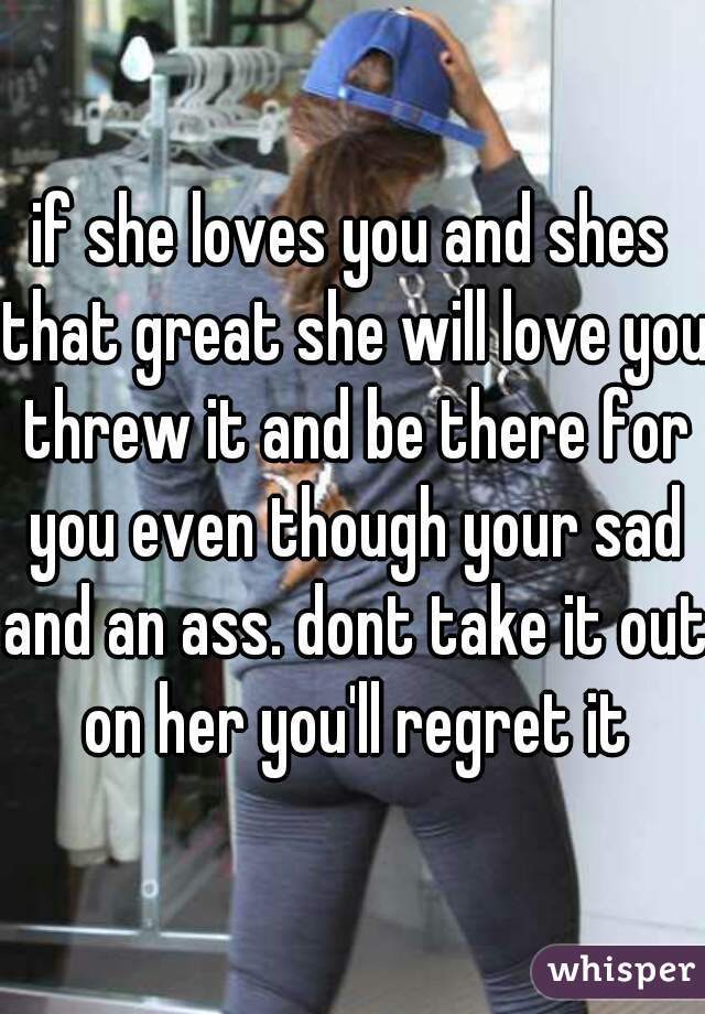 if she loves you and shes that great she will love you threw it and be there for you even though your sad and an ass. dont take it out on her you'll regret it