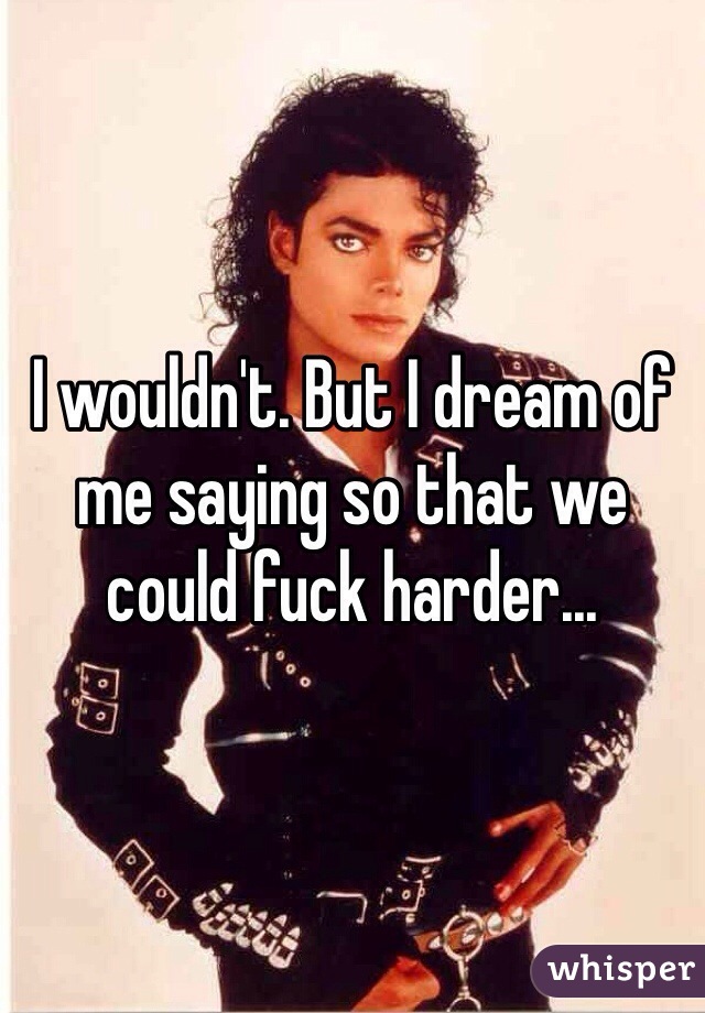 I wouldn't. But I dream of me saying so that we could fuck harder...