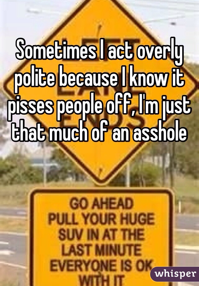Sometimes I act overly polite because I know it pisses people off, I'm just that much of an asshole 