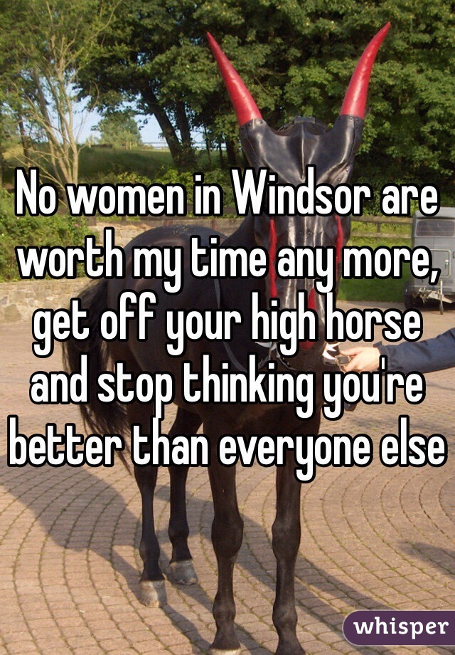 No women in Windsor are worth my time any more, get off your high horse and stop thinking you're better than everyone else