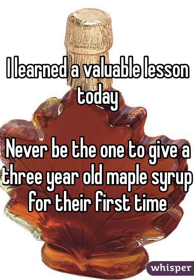 I learned a valuable lesson today

Never be the one to give a three year old maple syrup for their first time