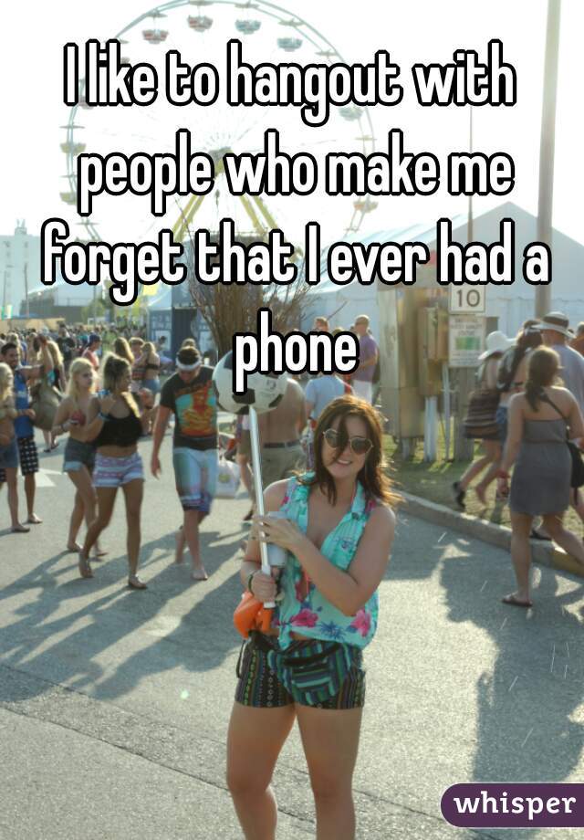 I like to hangout with people who make me forget that I ever had a phone