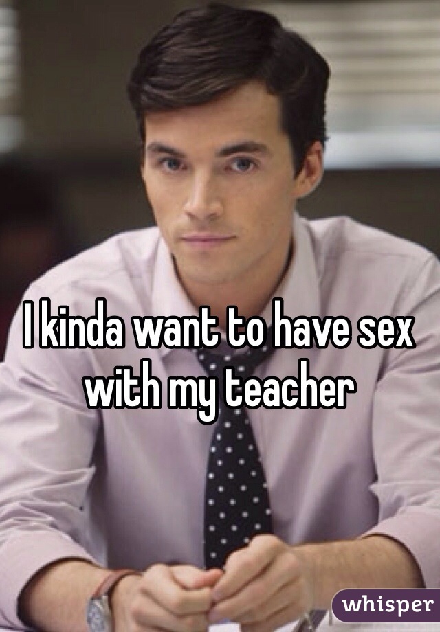 I kinda want to have sex with my teacher   
