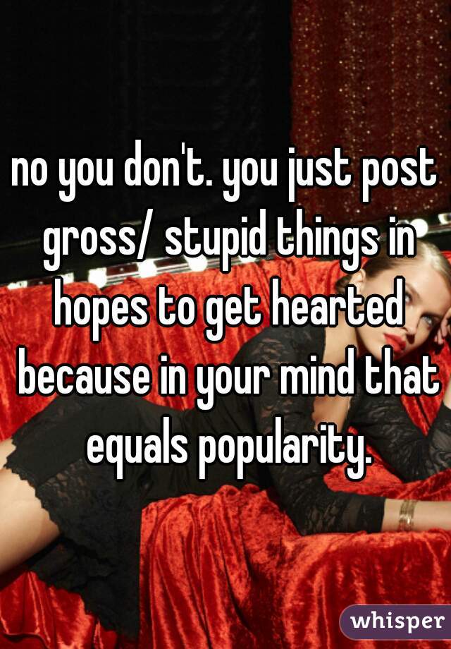 no you don't. you just post gross/ stupid things in hopes to get hearted because in your mind that equals popularity.