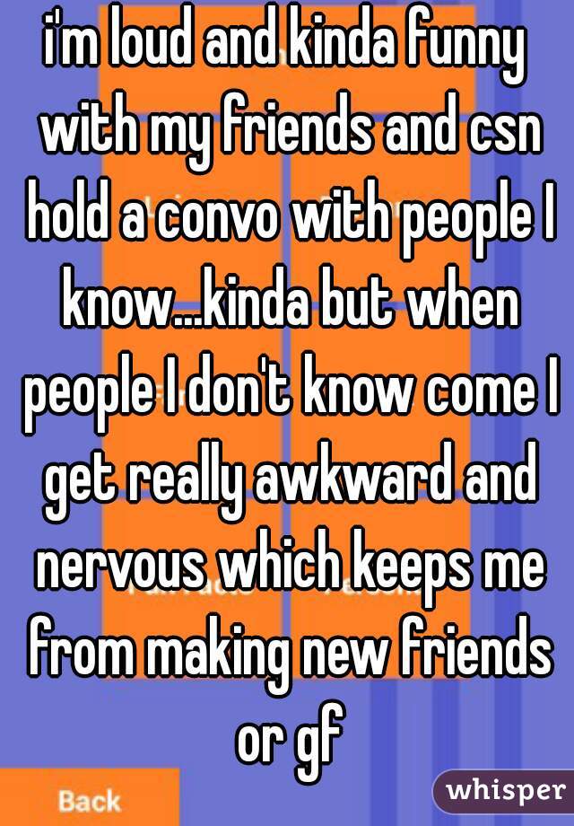 i'm loud and kinda funny with my friends and csn hold a convo with people I know...kinda but when people I don't know come I get really awkward and nervous which keeps me from making new friends or gf