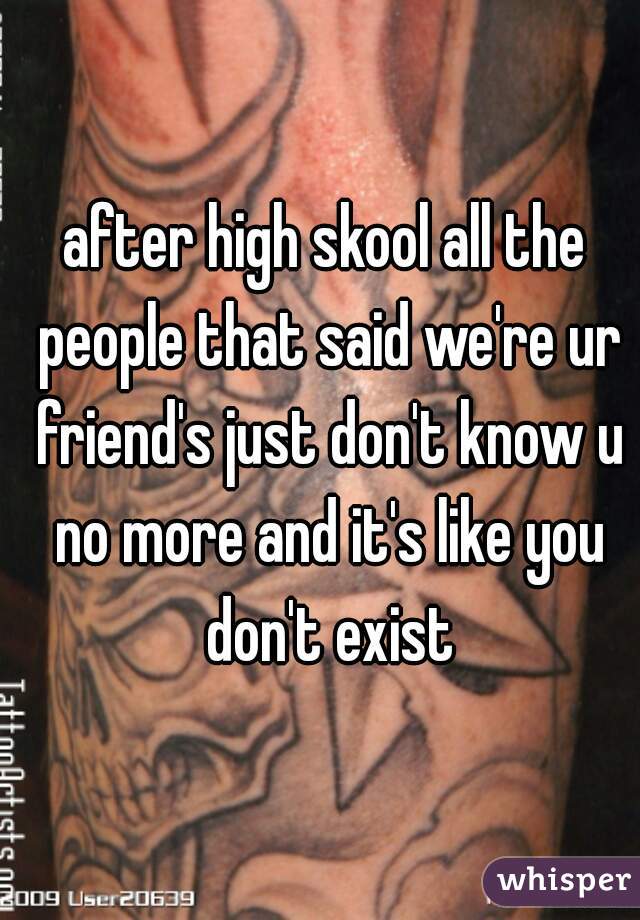 after high skool all the people that said we're ur friend's just don't know u no more and it's like you don't exist