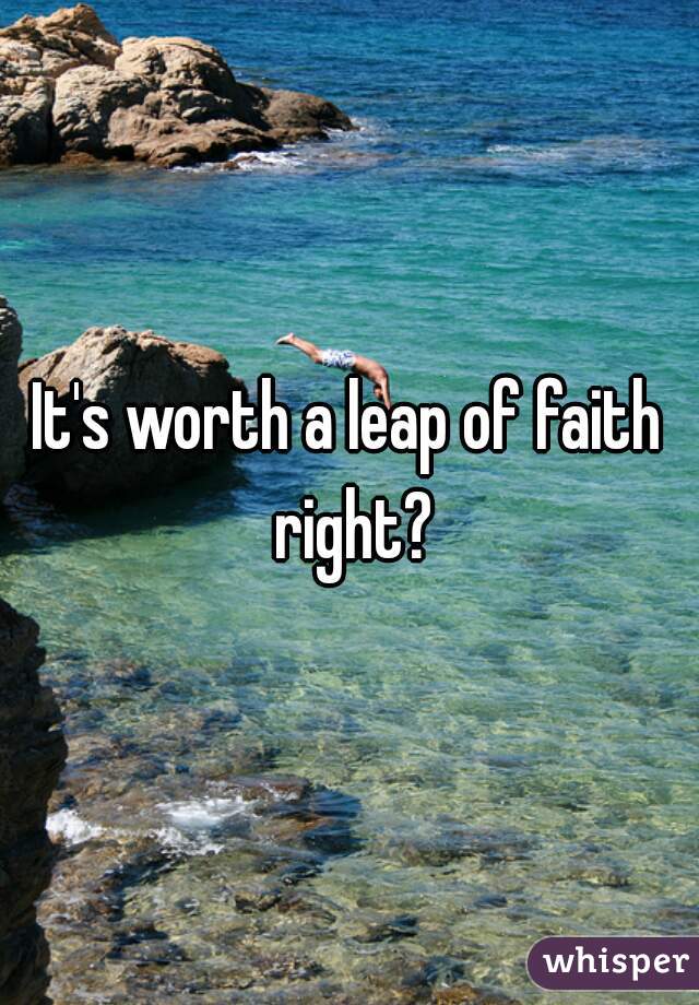 It's worth a leap of faith right?
