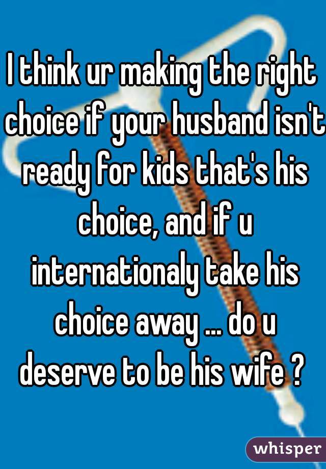 I think ur making the right choice if your husband isn't ready for kids that's his choice, and if u internationaly take his choice away ... do u deserve to be his wife ? 