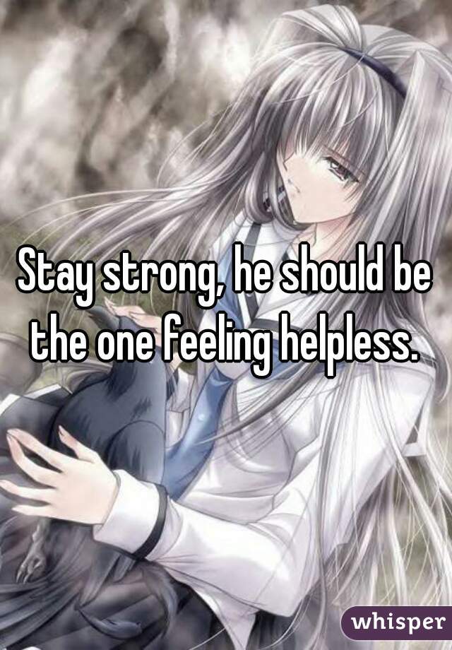 Stay strong, he should be the one feeling helpless. 