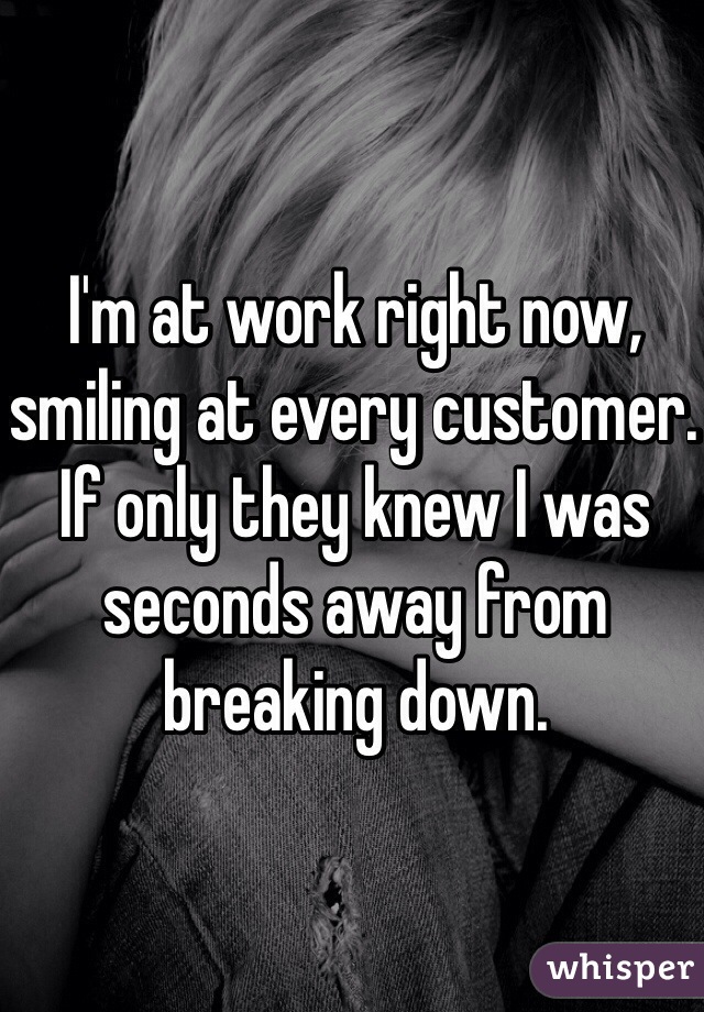 I'm at work right now, smiling at every customer. If only they knew I was seconds away from breaking down.