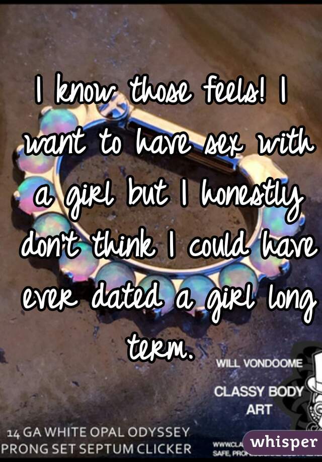 I know those feels! I want to have sex with a girl but I honestly don't think I could have ever dated a girl long term. 