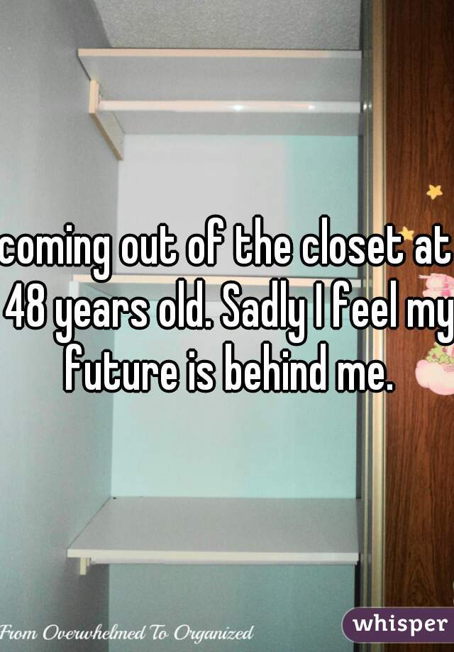 coming out of the closet at 48 years old. Sadly I feel my future is behind me.