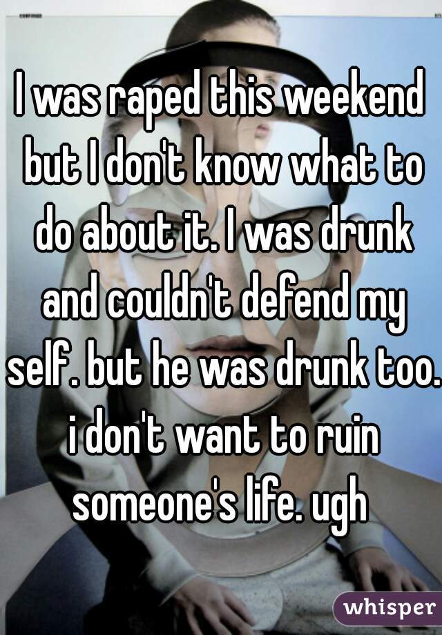 I was raped this weekend but I don't know what to do about it. I was drunk and couldn't defend my self. but he was drunk too. i don't want to ruin someone's life. ugh 
