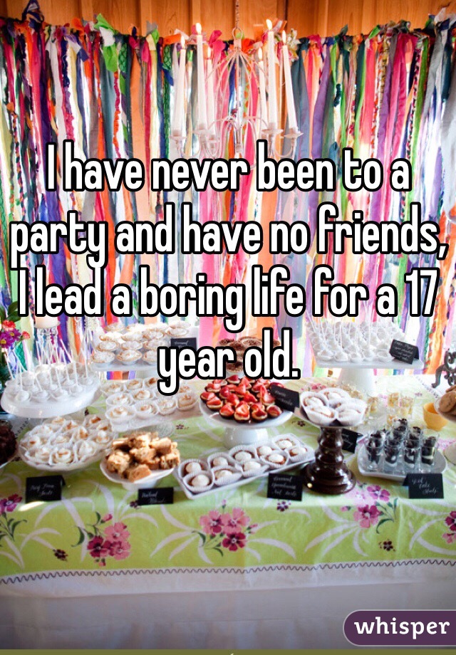 I have never been to a party and have no friends, I lead a boring life for a 17 year old. 