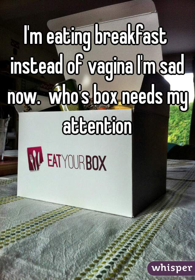 I'm eating breakfast instead of vagina I'm sad now.  who's box needs my attention