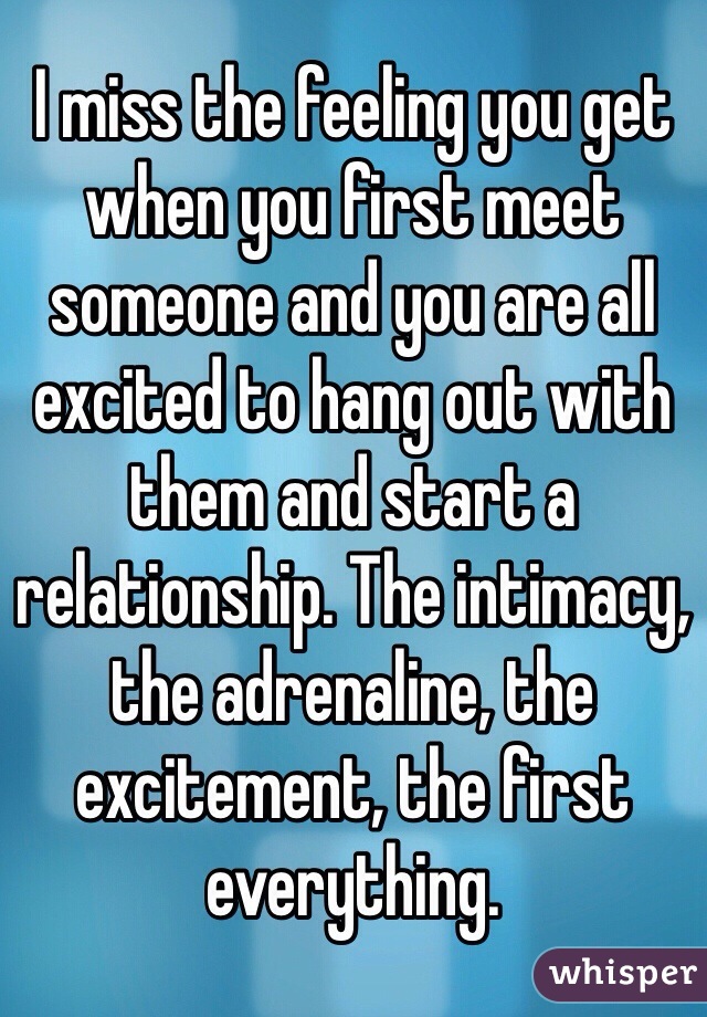 I miss the feeling you get when you first meet someone and you are all excited to hang out with them and start a relationship. The intimacy, the adrenaline, the excitement, the first everything. 