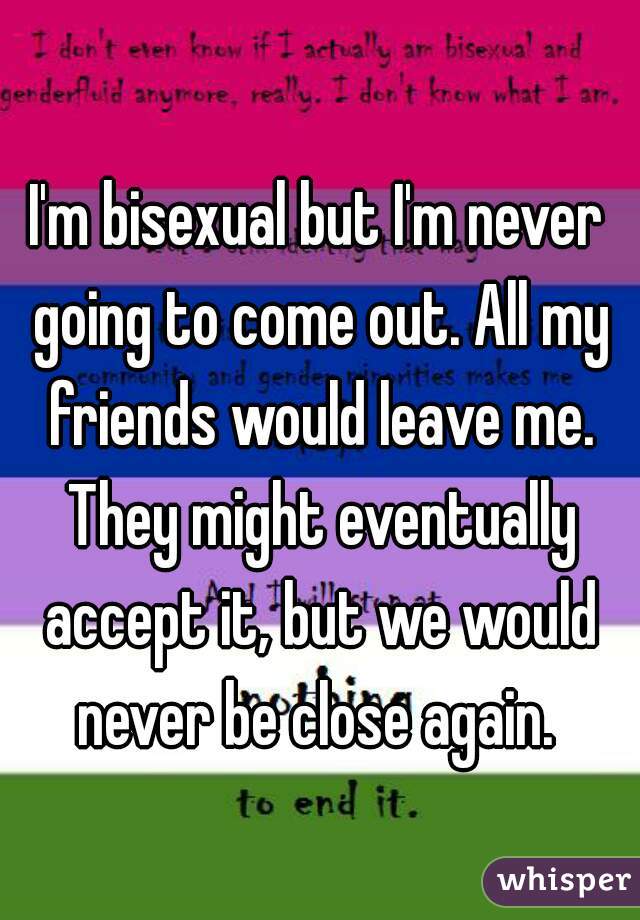 I'm bisexual but I'm never going to come out. All my friends would leave me. They might eventually accept it, but we would never be close again. 