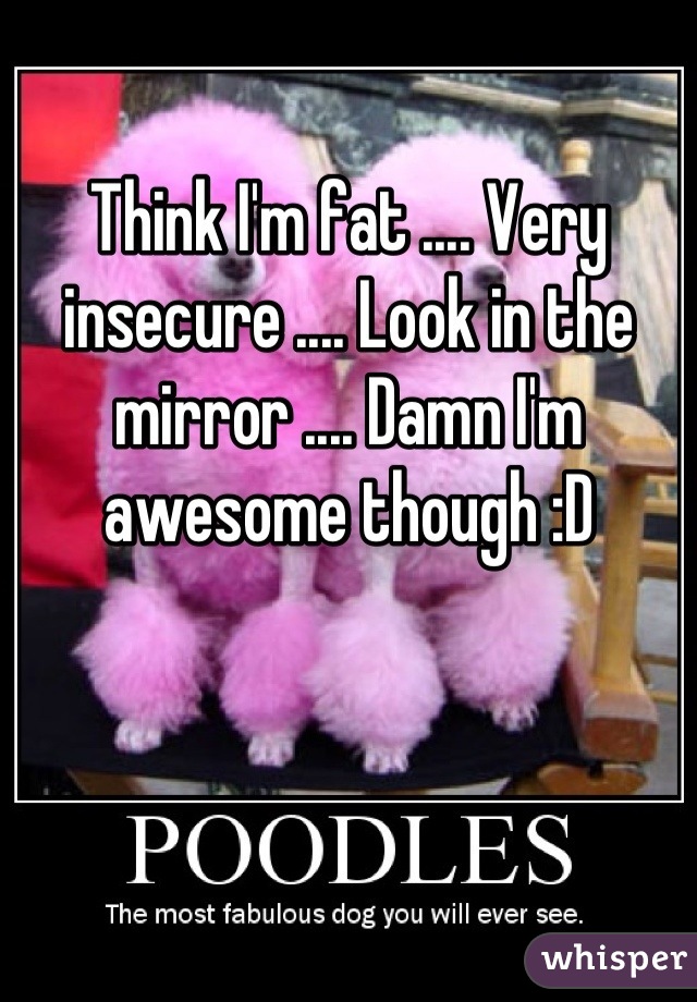 Think I'm fat .... Very insecure .... Look in the mirror .... Damn I'm awesome though :D