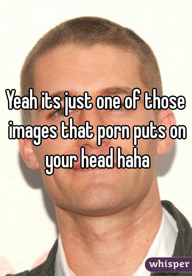 Yeah its just one of those images that porn puts on your head haha