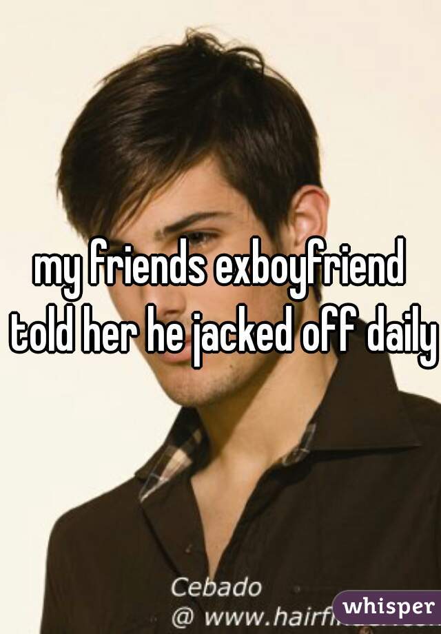 my friends exboyfriend told her he jacked off daily