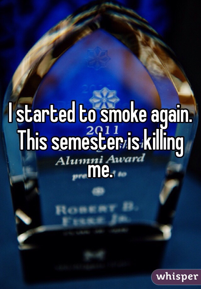 I started to smoke again. This semester is killing me. 