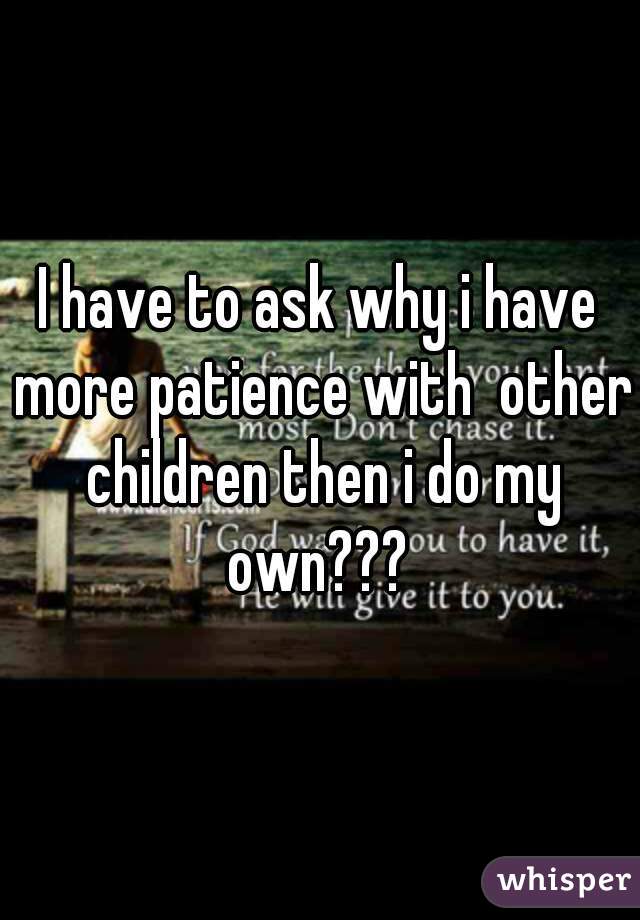 I have to ask why i have more patience with  other children then i do my own??? 