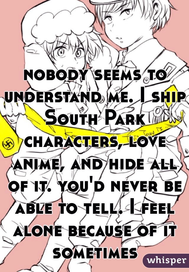 nobody seems to understand me. I ship South Park characters, love anime, and hide all of it. you'd never be able to tell. I feel alone because of it sometimes 