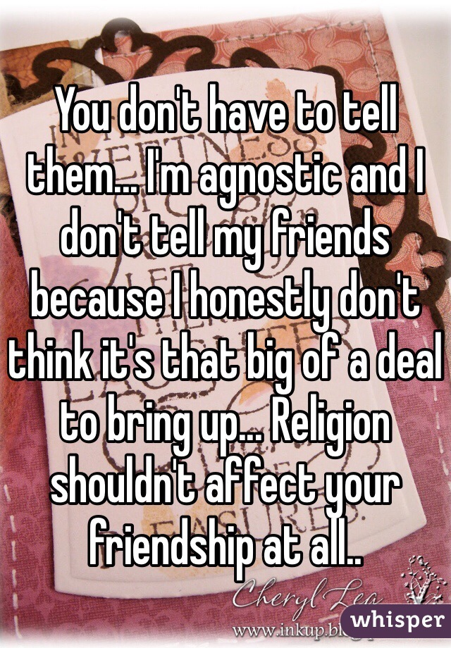 You don't have to tell them... I'm agnostic and I don't tell my friends because I honestly don't think it's that big of a deal to bring up... Religion shouldn't affect your friendship at all..