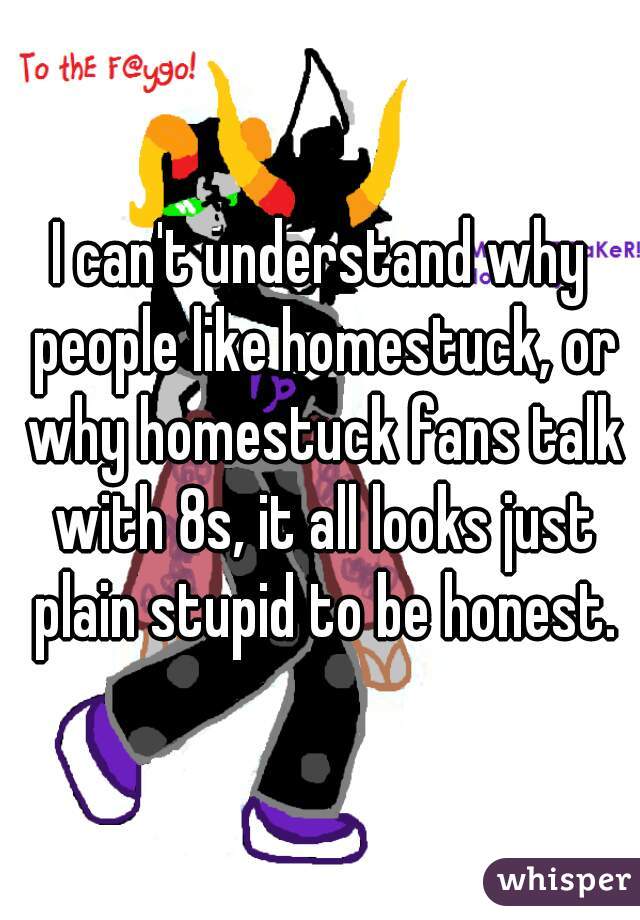 I can't understand why people like homestuck, or why homestuck fans talk with 8s, it all looks just plain stupid to be honest.