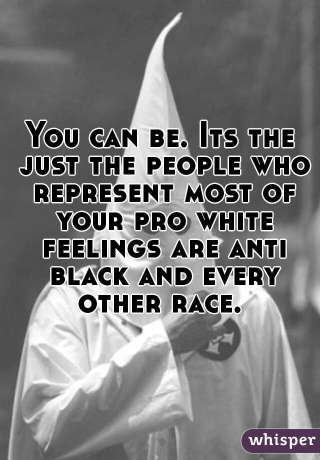 You can be. Its the just the people who represent most of your pro white feelings are anti black and every other race. 