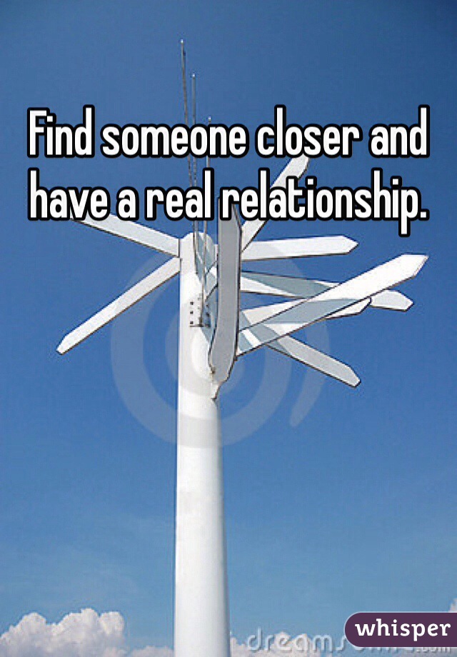 Find someone closer and have a real relationship. 